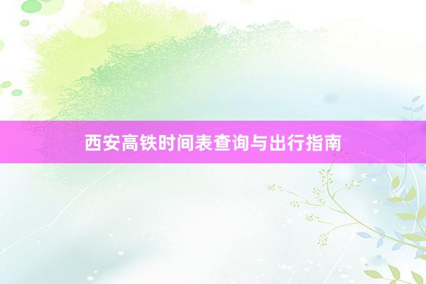 西安高铁时间表查询与出行指南